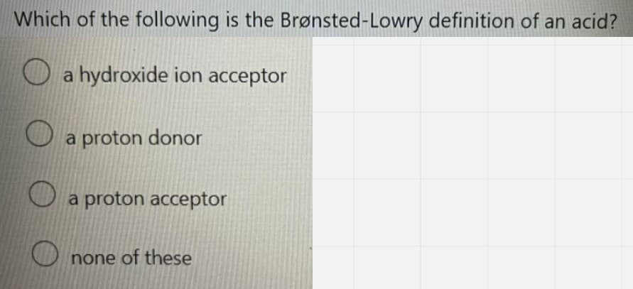 Which of the following is the Brønsted-Lowry definition of an acid?
a hydroxide ion acceptor
O a proton donor
a proton acceptor
O none of these
