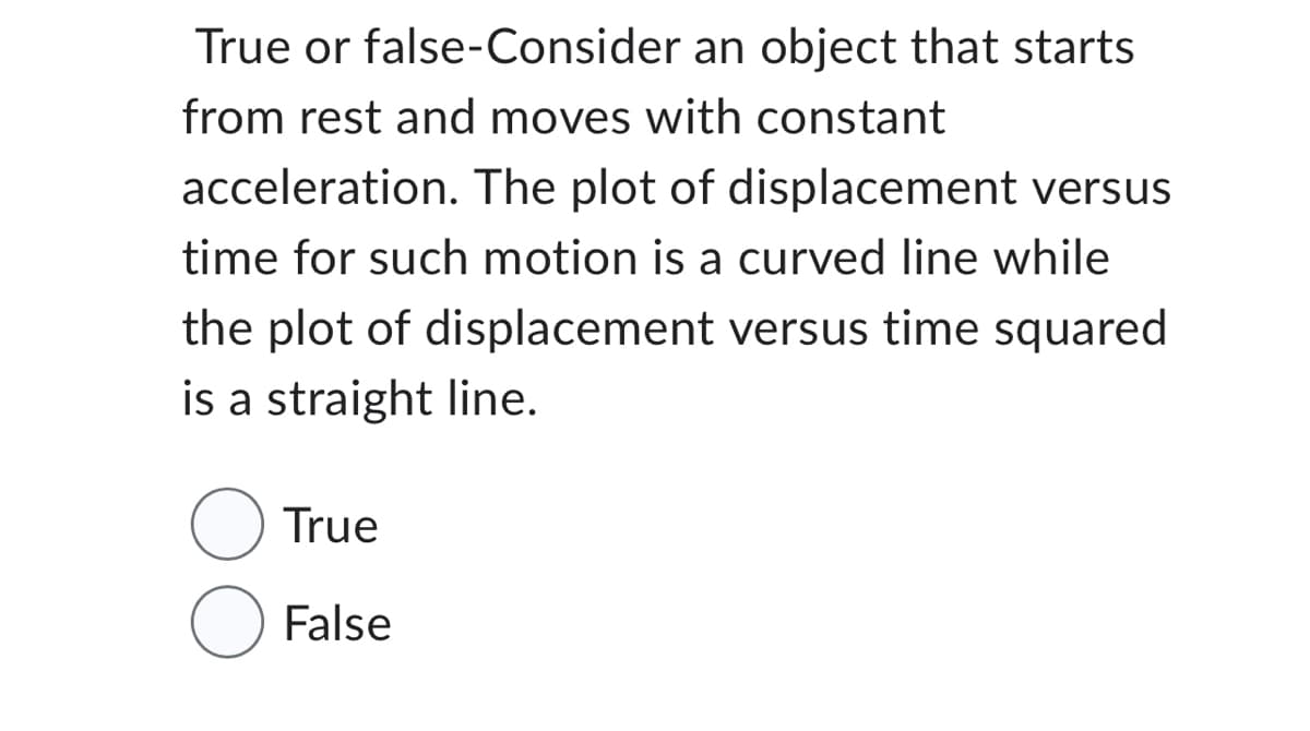 True or false-Consider an object that starts
from rest and moves with constant
acceleration. The plot of displacement versus
time for such motion is a curved line while
the plot of displacement versus time squared
is a straight line.
True
O False