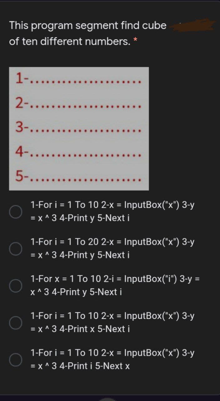 This program segment find cube
of ten different numbers. *
1-....
2-......
3-.....
4-....
5-.....
1-For i = 1 To 10 2-x = InputBox("x") 3-y
= x ^ 3 4-Print y 5-Next i
%3D
1-For i = 1 To 20 2-x = InputBox("x") 3-y
= x ^ 3 4-Print y 5-Next i
1-For x =
1 To 10 2-i = InputBox("i") 3-y =
%3D
%3D
X ^ 3 4-Print y 5-Next i
1-For i = 1 To 10 2-x = InputBox("x") 3-y
= x ^ 3 4-Print x 5-Next i
1-For i = 1 To 10 2-x = InputBox("x") 3-y
= x ^ 3 4-Print i 5-Next x
