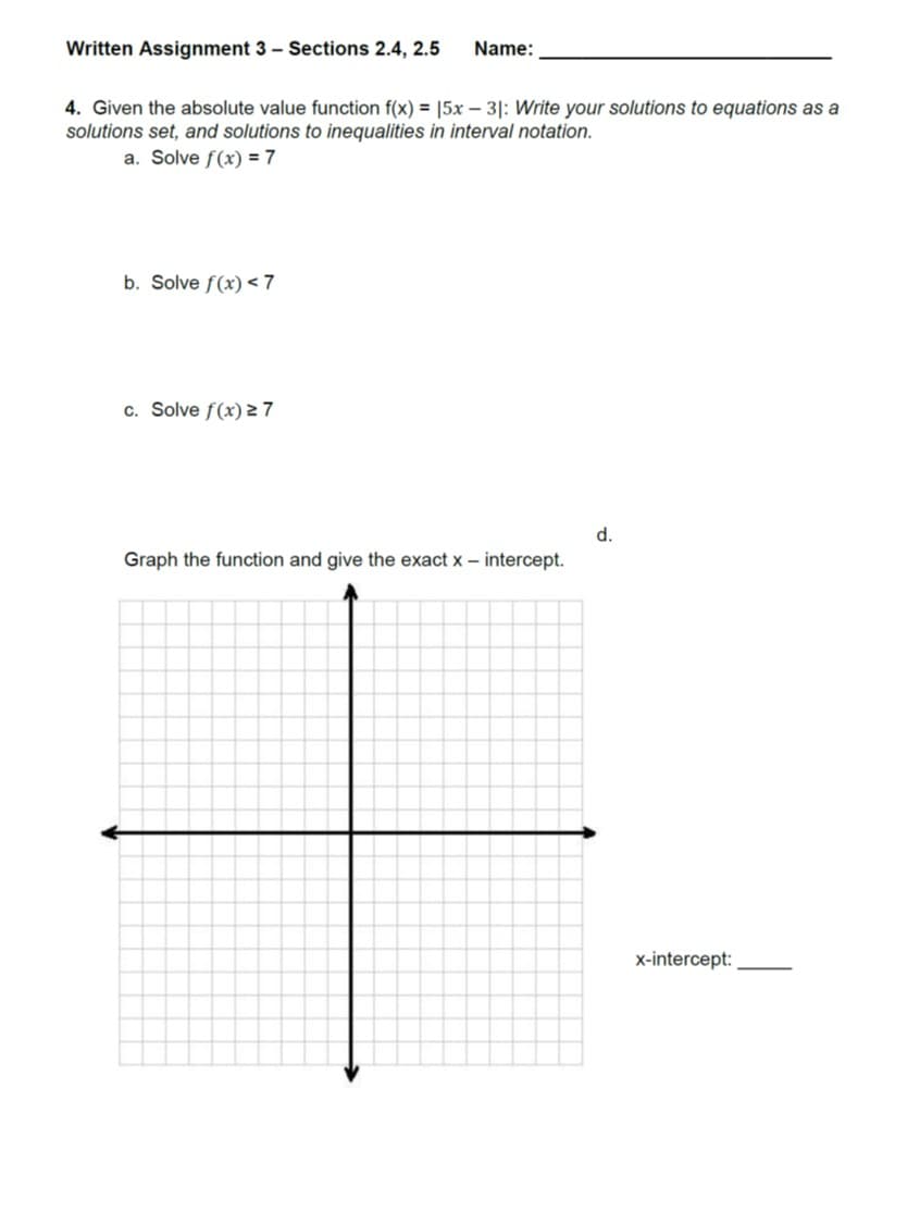 Written Assignment 3 Sections 2.4, 2.5 Name:
4. Given the absolute value function f(x) = 15x-31: Write your solutions to equations as a
solutions set, and solutions to inequalities in interval notation.
a. Solve f(x)=7
b. Solve f(x) < 7
c. Solve f(x) 27
d.
Graph the function and give the exact x - intercept.
x-intercept:
