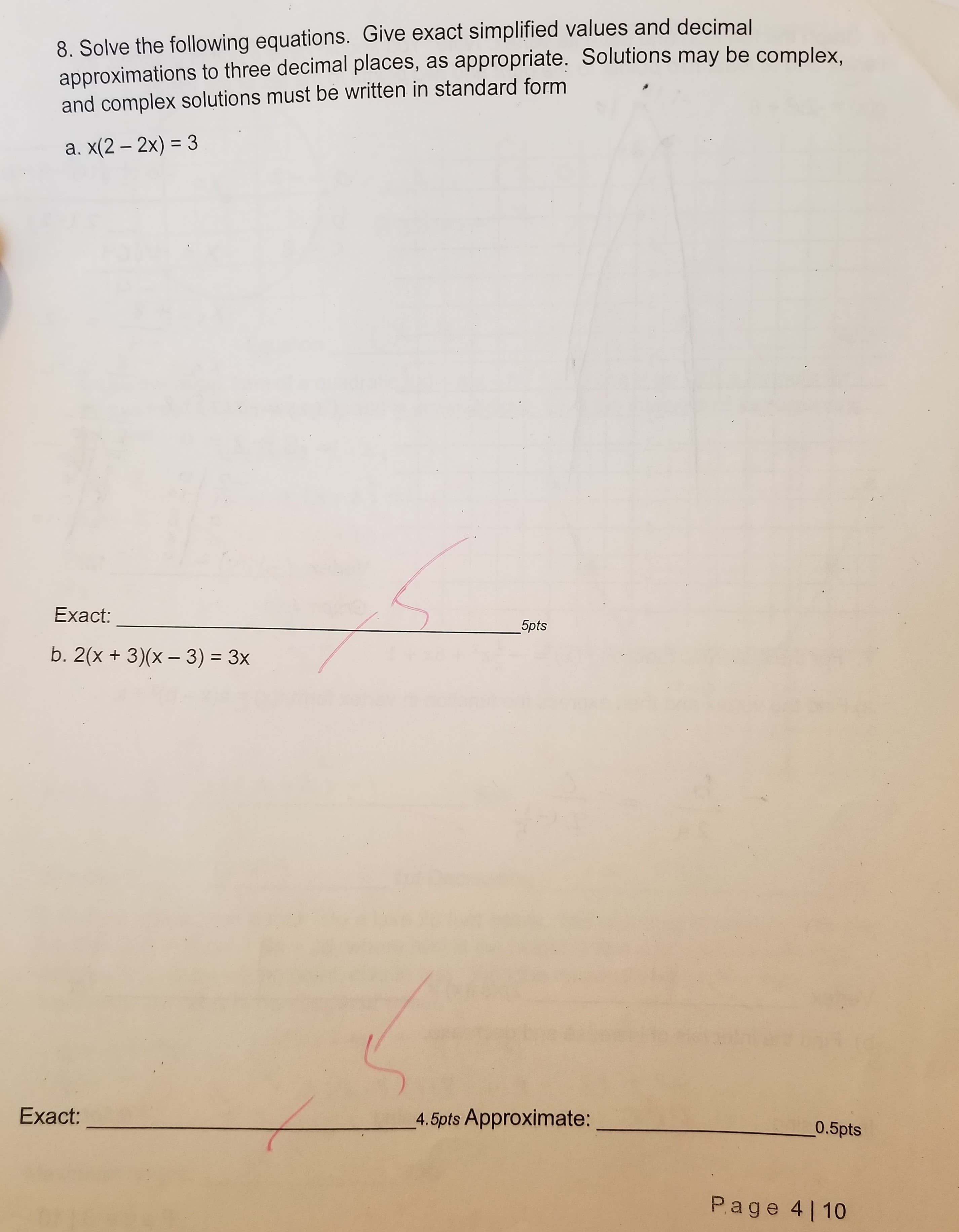 8. Solve the following equations. Give exact simplified values and decimal
approximations to three decimal places, as appropriate. Solutions may be complex
and complex solutions must be written in standard form
а.X2-20-3
Exact:
5pts
b. 2(x + 3)(x - 3) 3x
Exact:
4.5pts Approximate
0.5pts
Page 4 1 10
