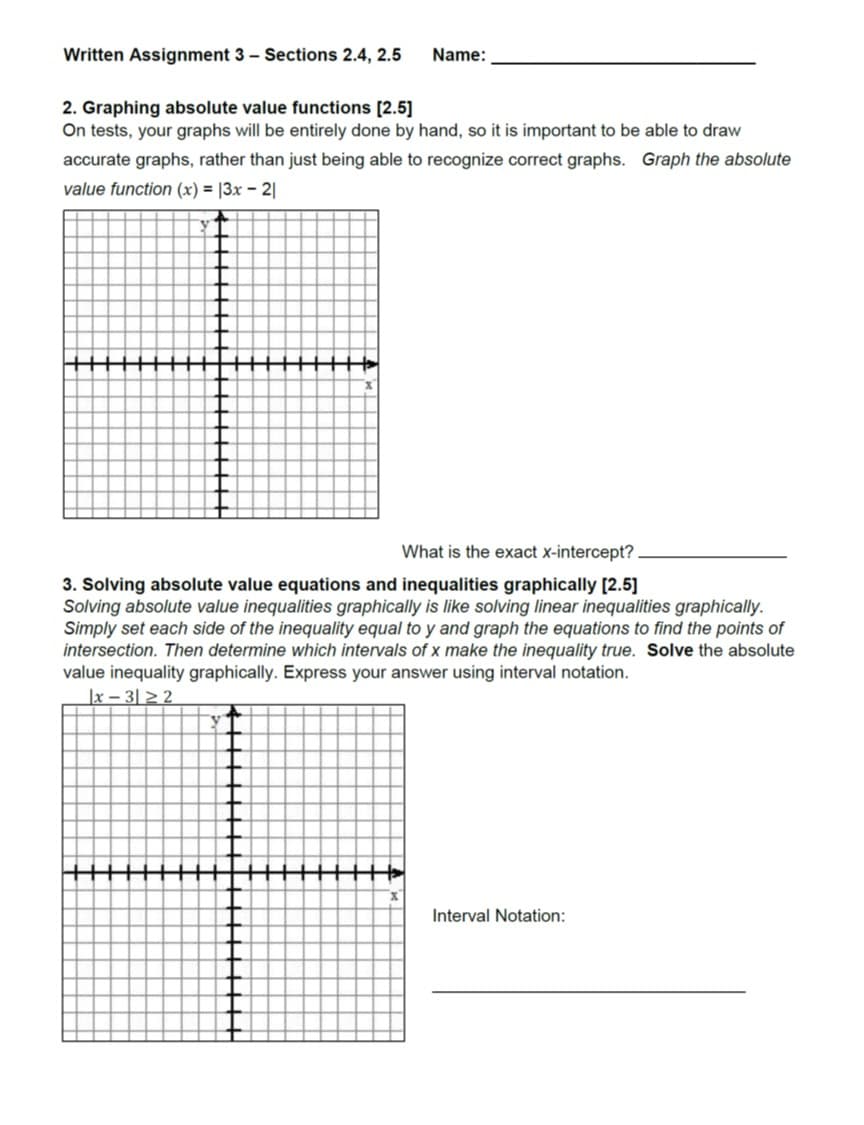 Written Assignment 3 Sections 2.4, 2.5 Name:
2. Graphing absolute value functions [2.5
On tests, your graphs will be entirely done by hand, so it is important to be able to draw
accurate graphs, rather than just being able to recognize correct graphs. Graph the absolute
value function (x)|3x - 2
What is the exact X-intercept?
3. Solving absolute value equations and inequalities graphically [2.5)
Solving absolute value inequalities graphically is like solving linear inequalities graphically
Simply set each side of the inequality equal to y and graph the equations to find the points of
intersection. Then determine which intervals of x make the inequality true. Solve the absolute
value inequality graphically. Express your answer using interval notation.
Interval Notation
