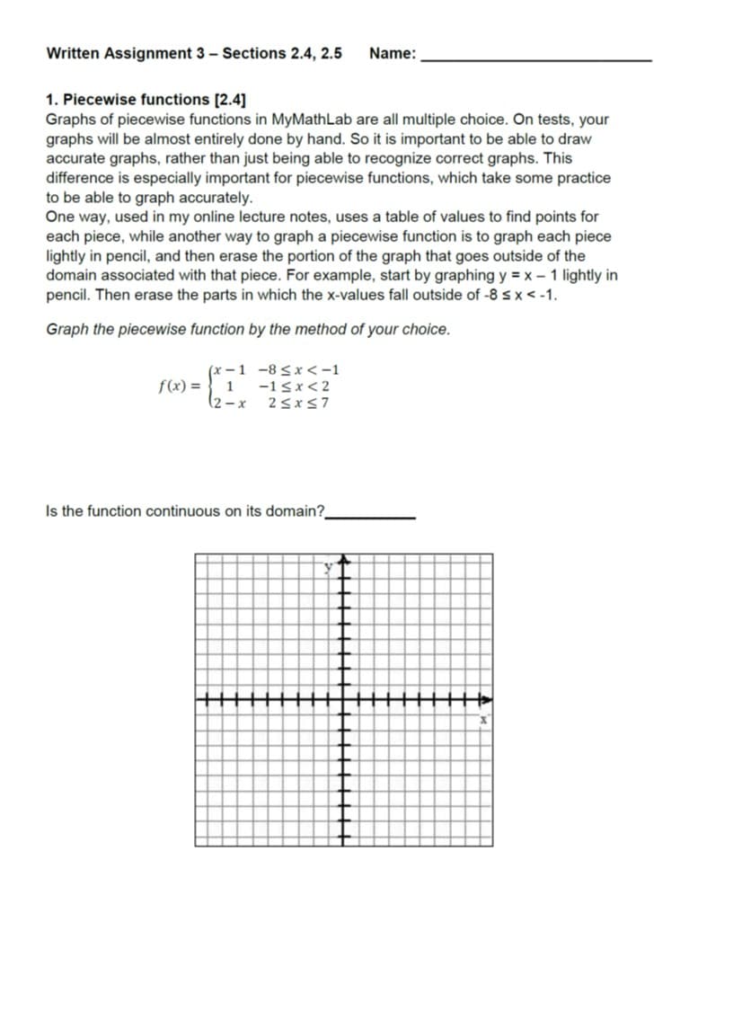 Written Assignment 3 Sections 2.4, 2.5 Name:
1. Piecewise functions [2.4
Graphs of piecewise functions in MyMathLab are all multiple choice. On tests, your
graphs will be almost entirely done by hand. So it is important to be able to draw
accurate graphs, rather than just being able to recognize correct graphs. This
difference is especially important for piecewise functions, which take some practice
to be able to graph accurately
One way, used in my online lecture notes, uses a table of values to find points for
each piece, while another way to graph a piecewise function is to graph each piece
lightly in pencil, and then erase the portion of the graph that goes outside of the
domain associated with that piece. For example, start by graphing y #x-1 lightly in
pencil. Then erase the parts in which the x-values fall outside of -8 sx<-1
Graph the piecewise function by the method of your choice
x-1-8
x<-1
f(x)1Sx <2
2-x 2sxs7
Is the function continuous on its domain?
