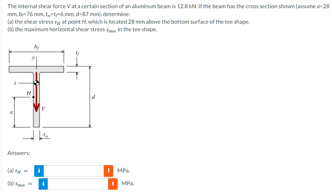 The internal shear force Vat a certain section of an aluminum beam is 12.8 kN. If the beam has the cross section shown (assume a=28
mm, bf=76 mm, tw=t=6 mm, d=87 mm), determine:
(a) the shear stress Ty at point H, which is located 28 mm above the bottom surface of the tee shape.
(b) the maximum horizontal shear stress tmax in the tee shape.
bf
H
V
a
Answers:
(а) тн —
i
MPа.
(b) тmаx —
i
MPа.
