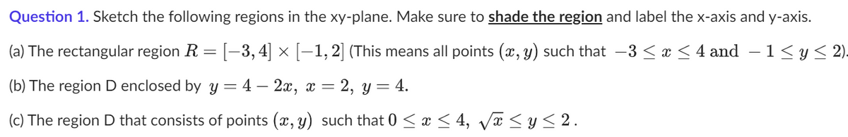 **Question 1.** Sketch the following regions in the xy-plane. Make sure to **shade the region** and label the x-axis and y-axis.

(a) The rectangular region \( R = [-3, 4] \times [-1, 2] \) (This means all points \((x, y)\) such that \( -3 \leq x \leq 4 \) and \( -1 \leq y \leq 2 \)).

(b) The region \( D \) enclosed by \( y = 4 - 2x \), \( x = 2 \), \( y = 4 \).

(c) The region \( D \) that consists of points \((x, y)\) such that \( 0 \leq x \leq 4 \), \( \sqrt{x} \leq y \leq 2 \).