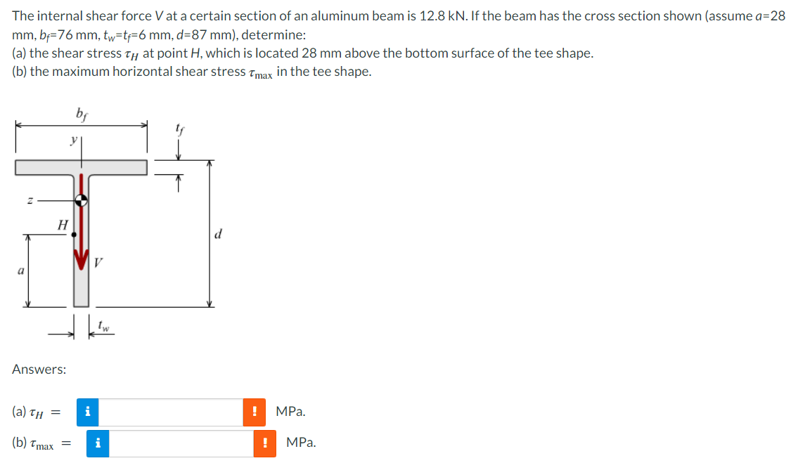 The internal shear force V at a certain section of an aluminum beam is 12.8 kN. If the beam has the cross section shown (assume a=28
mm, bf=76 mm, tw=tf=6 mm, d=87 mm), determine:
(a) the shear stress ty at point H, which is located 28 mm above the bottom surface of the tee shape.
(b) the maximum horizontal shear stress Tmax in the tee shape.
by
H
d
a
Answers:
(а) тн —
i
MPа.
(b) тmах —
i
MPа.
