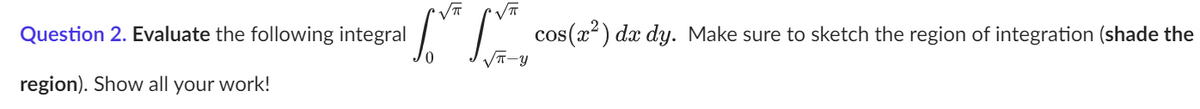 √T VT
Question 2. Evaluate the following integral * cos(x²) da dy. Make sure to sketch the region of integration (shade the
√π-Y
region). Show all your work!