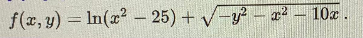 ### Mathematical Function

The function \( f(x, y) \) is defined as follows:

\[ f(x, y) = \ln(x^2 - 25) + \sqrt{-y^2 - x^2 - 10x} \]

#### Detailed Breakdown:

1. **Natural Logarithm Component:**
   - The term \( \ln(x^2 - 25) \) represents the natural logarithm of the expression \( x^2 - 25 \).
   
2. **Square Root Component:**
   - The term \( \sqrt{-y^2 - x^2 - 10x} \) represents the square root of the expression \( -y^2 - x^2 - 10x \).
   
#### Notes:

- The domain of the function includes all values of \( x \) and \( y \) for which both the natural logarithm and the square root components are defined.
- The natural logarithm \( \ln(x^2 - 25) \) requires that \( x^2 - 25 \) be positive, implying \( x > 5 \) or \( x < -5 \).
- The square root \( \sqrt{-y^2 - x^2 - 10x} \) requires that the expression inside it be non-negative, meaning \( -y^2 - x^2 - 10x \geq 0 \).

This function can be used to explore advanced mathematical concepts in multivariable calculus, including domain restrictions and composite functions.