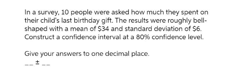 In a survey, 10 people were asked how much they spent on
their child's last birthday gift. The results were roughly bell-
shaped with a mean of $34 and standard deviation of $6.
Construct a confidence interval at a 80% confidence level.
Give your answers to one decimal place.
