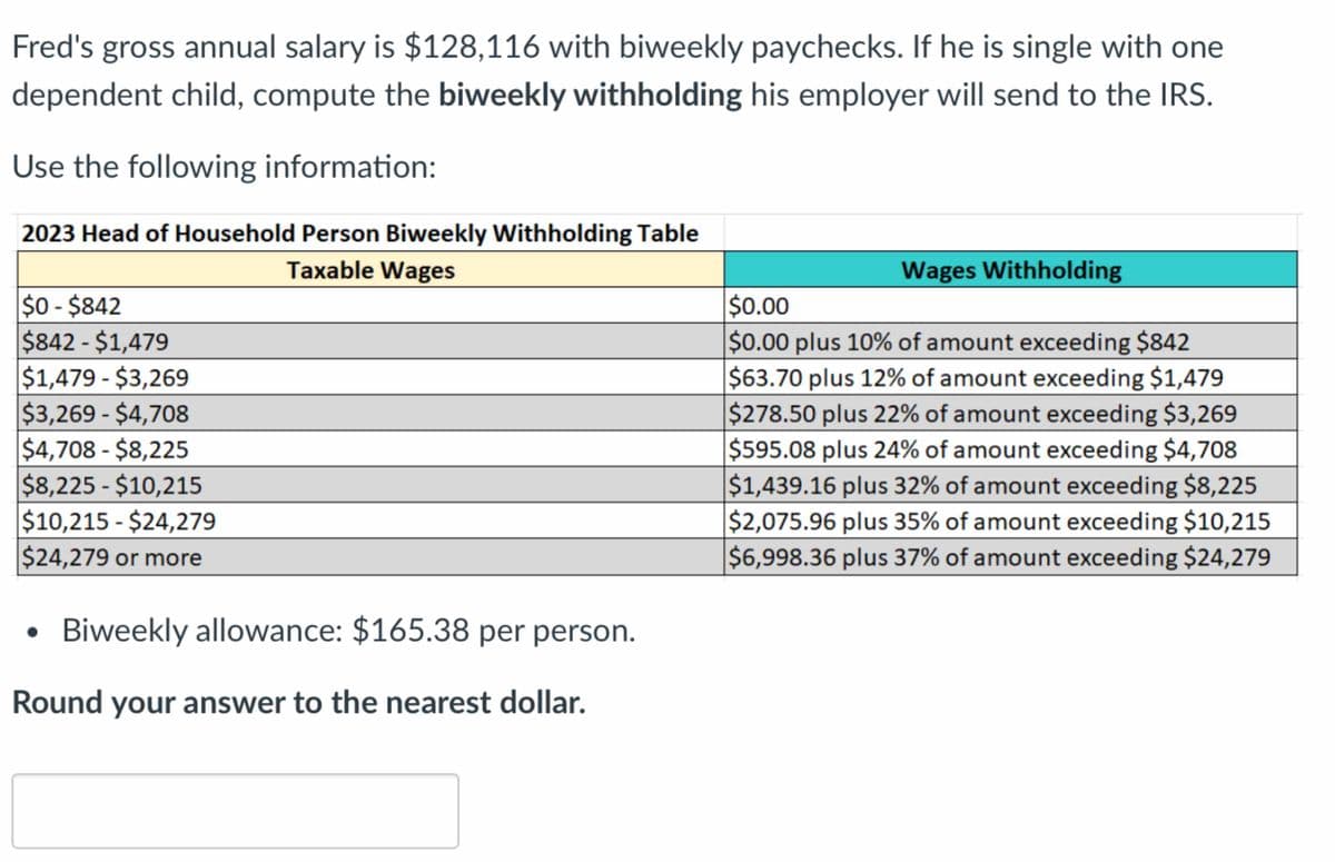 Fred's gross annual salary is $128,116 with biweekly paychecks. If he is single with one
dependent child, compute the biweekly withholding his employer will send to the IRS.
Use the following information:
2023 Head of Household Person Biweekly Withholding Table
Taxable Wages
$0-$842
$842-$1,479
$1,479-$3,269
$3,269 - $4,708
$4,708 - $8,225
$8,225 - $10,215
$10,215 - $24,279
$24,279 or more
Biweekly allowance: $165.38 per person.
Round your answer to the nearest dollar.
Wages Withholding
$0.00
$0.00 plus 10% of amount exceeding $842
$63.70 plus 12% of amount exceeding $1,479
$278.50 plus 22% of amount exceeding $3,269
$595.08 plus 24% of amount exceeding $4,708
$1,439.16 plus 32% of amount exceeding $8,225
$2,075.96 plus 35% of amount exceeding $10,215
$6,998.36 plus 37% of amount exceeding $24,279