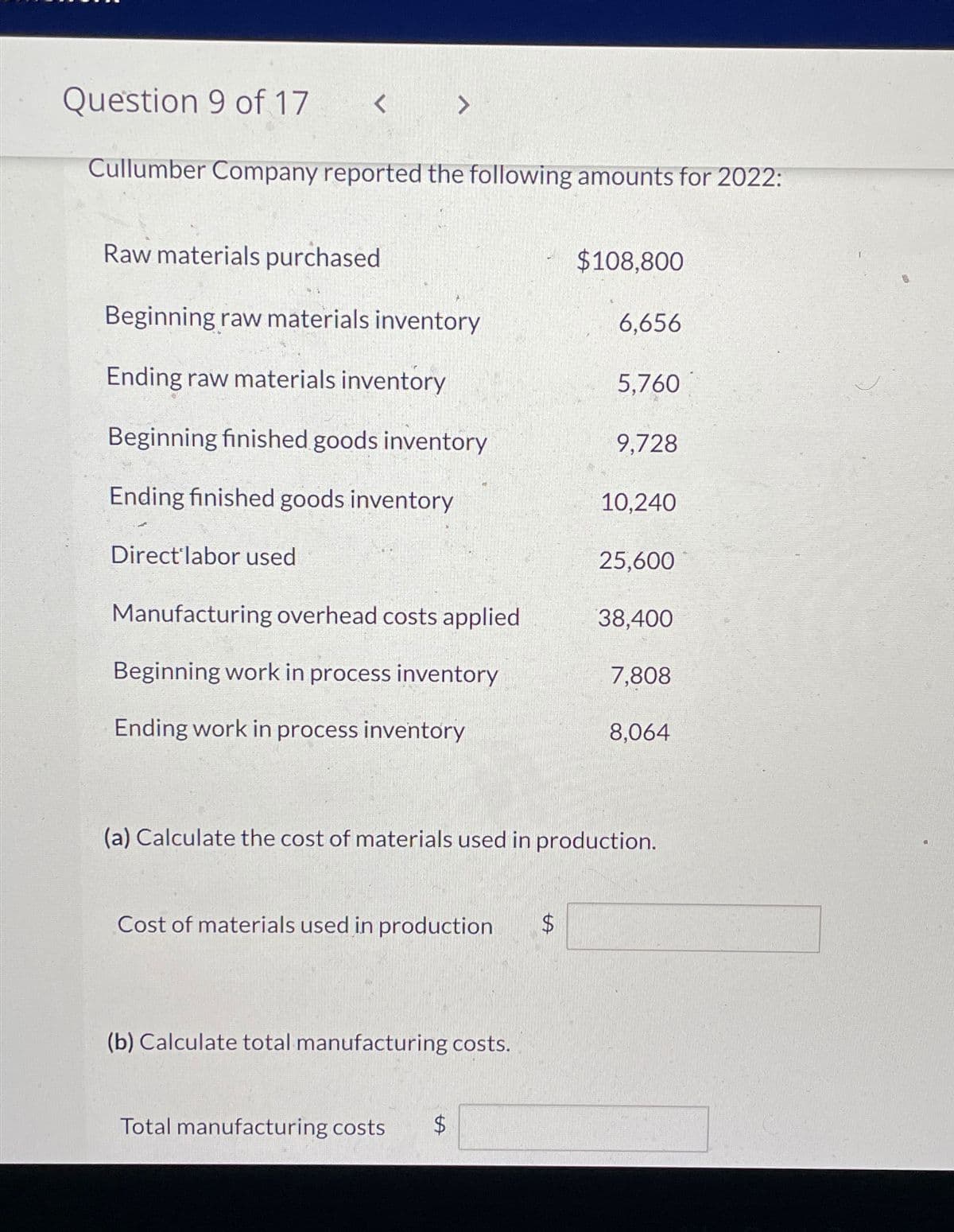 Question 9 of 17
Cullumber Company reported the following amounts for 2022:
<
Direct'labor used
Raw materials purchased
Beginning raw materials inventory
Ending raw materials inventory
Beginning finished goods inventory
Ending finished goods inventory
>
Manufacturing overhead costs applied
Beginning work in process inventory
Ending work in process inventory
Cost of materials used in production $
(b) Calculate total manufacturing costs.
Total manufacturing costs $
tA
$108,800
+A
6,656
5.760
9,728
10,240
(a) Calculate the cost of materials used in production.
25,600
38,400
7,808
8,064