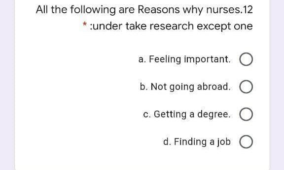 All the following are Reasons why nurses.12
:under take research except one
a. Feeling important.
b. Not going abroad. O
c. Getting a degree. O
d. Finding a job O
