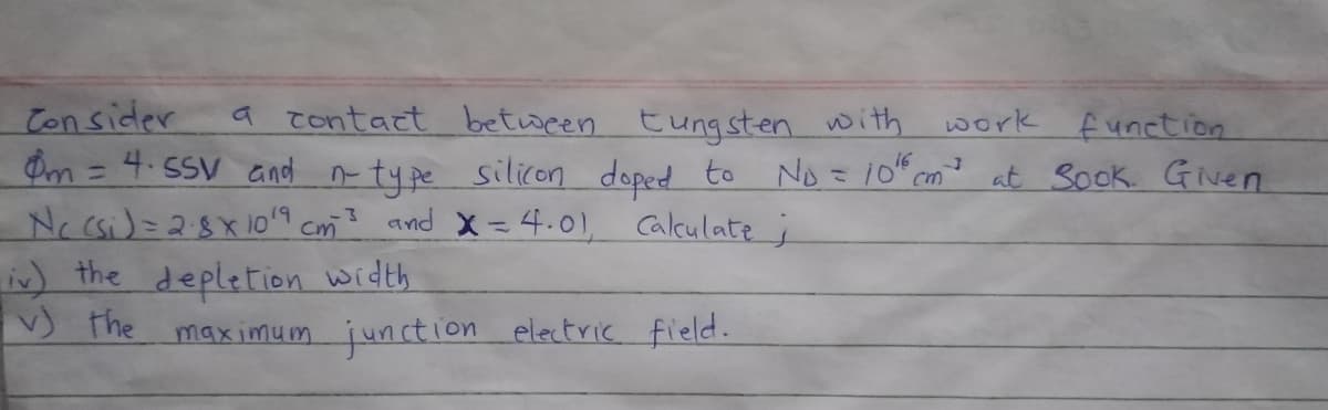 Con sider
Om= 4. SSV and n ty pe silicon doped to No = 10" cm? at Sook. Given
Nc csi)=28X10'9 Cm? and X = 4.01, Calculate;
in) the depletion width
♡ the maximum junction electric field.
a contact between tung sten with work f unction
%3D
%3D
