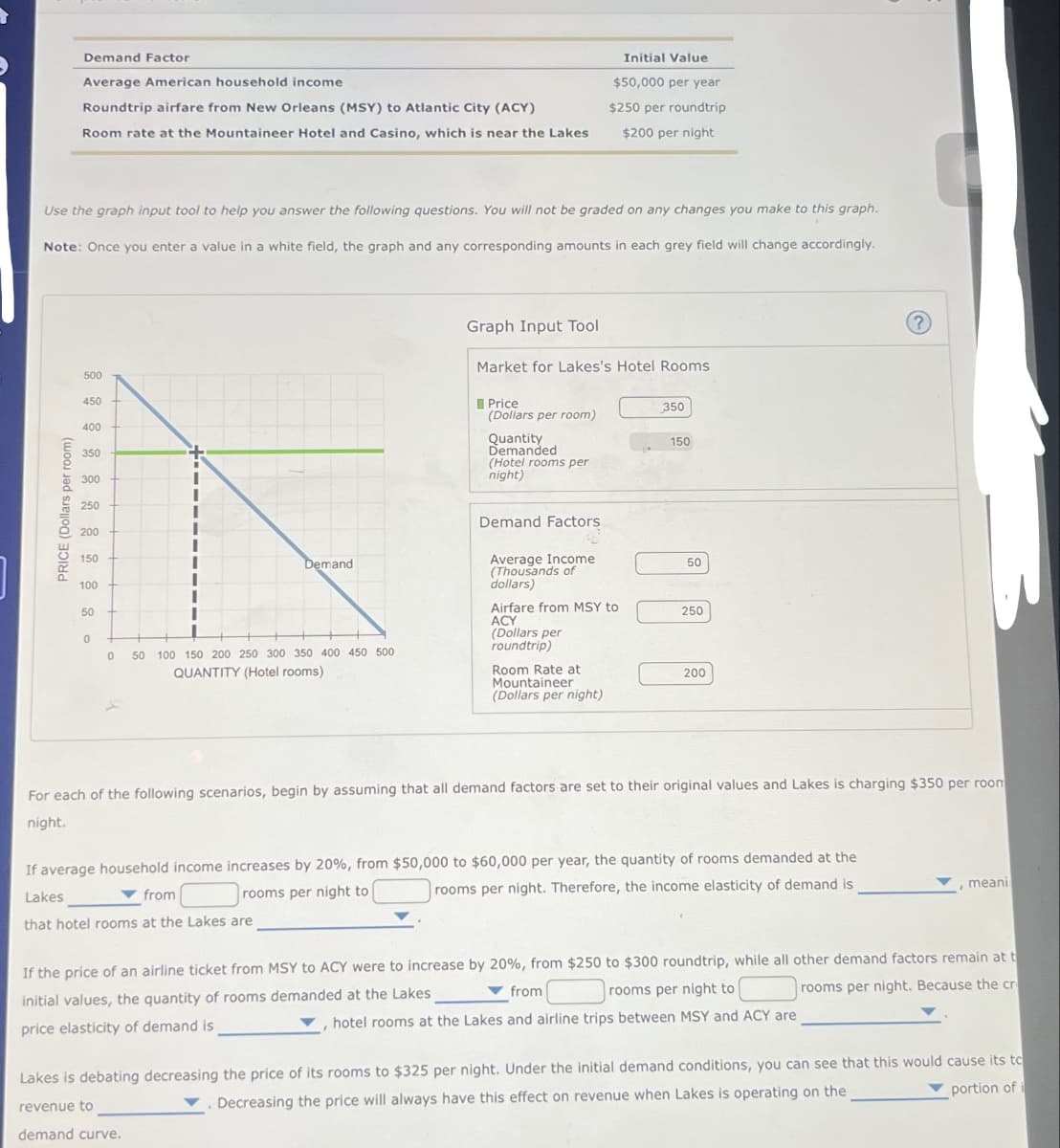 Demand Factor
Average American household income
Roundtrip airfare from New Orleans (MSY) to Atlantic City (ACY)
Room rate at the Mountaineer Hotel and Casino, which is near the Lakes
Initial Value
$50,000 per year
$250 per roundtrip
$200 per night
Use the graph input tool to help you answer the following questions. You will not be graded on any changes you make to this graph.
Note: Once you enter a value in a white field, the graph and any corresponding amounts in each grey field will change accordingly.
PRICE (Dollars per room)
500
450
400
350
300
250
Graph Input Tool
Market for Lakes's Hotel Rooms
Price
350
(Dollars per room)
Quantity
150
Demanded
(Hotel rooms per
night)
Demand Factors
200
150
Demand
Average Income
50
(Thousands of
100
dollars)
50
Airfare from MSY to
250
ACY
(Dollars per
0
0 50 100 150 200 250 300 350 400 450 500
QUANTITY (Hotel rooms)
roundtrip)
Room Rate at
Mountaineer
200
(Dollars per night)
?
For each of the following scenarios, begin by assuming that all demand factors are set to their original values and Lakes is charging $350 per room
night.
from
If average household income increases by 20%, from $50,000 to $60,000 per year, the quantity of rooms demanded at the
Lakes
that hotel rooms at the Lakes are
rooms per night to
rooms per night. Therefore, the income elasticity of demand is
meani
If the price of an airline ticket from MSY to ACY were to increase by 20%, from $250 to $300 roundtrip, while all other demand factors remain at t
from
rooms per night to
rooms per night. Because the cr
initial values, the quantity of rooms demanded at the Lakes
hotel rooms at the Lakes and airline trips between MSY and ACY are
price elasticity of demand is
Lakes is debating decreasing the price of its rooms to $325 per night. Under the initial demand conditions, you can see that this would cause its to
revenue to
Decreasing the price will always have this effect on revenue when Lakes is operating on the
portion of i
demand curve.