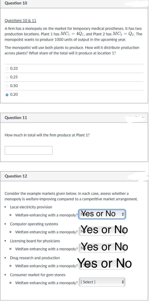 Question 10
Questions 10 & 11
A firm has a monopoly on the market for temporary medical prostheses. It has two
production locations. Plant 1 has MC₁ = 4Q1, and Plant 2 has MC2 = Q2. The
monopolist wants to produce 1000 units of output in the upcoming year.
The monopolist will use both plants to produce. How will it distribute production
across plants? What share of the total will it produce at location 1?
0.33
0.25
0.50
0.20
Question 11
How much in total will the firm produce at Plant 1?
Question 12
Consider the example markets given below. In each case, assess whether a
monopoly is welfare-improving compared to a competitive market arrangement.
⚫ Local electricity provision
•Welfare-enhancing with a monopoly? Yes or No:
Computer operating systems
• Welfare-enhancing with a monopoly?
Licensing board for physicians
Yes or No
•Welfare-enhancing with a monopoly? Yes or No
Drug research and production
•
Welfare-enhancing with a monopoly? Yes or No
Consumer market for gem stones
• Welfare-enhancing with a monopoly? [Select]