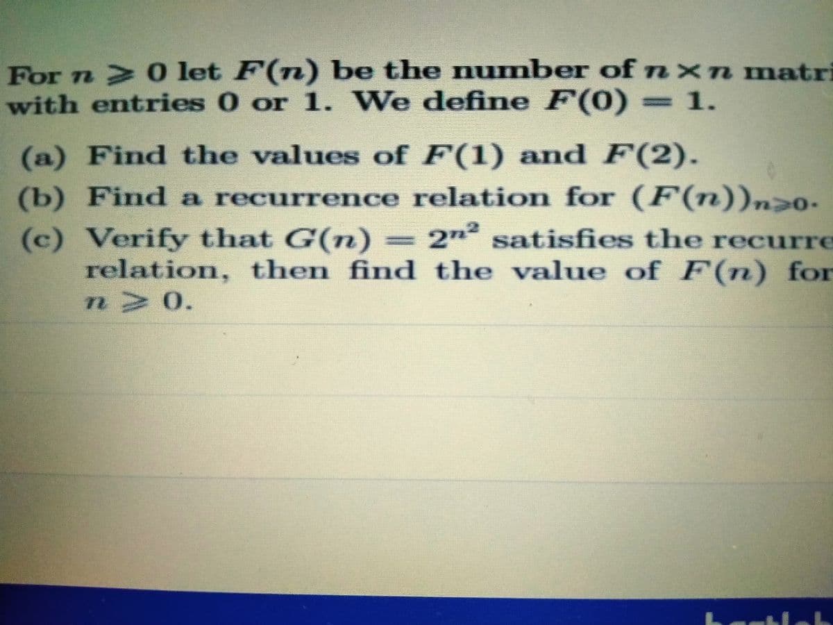 For n 0 let F(n) be the number ofnxn matri
with entries 0 or 1. We define F(0) 1.
(a) Find the values of F(1) and F(2).
(b) Find a recurrence relation for (F(n))n>0.
2n2 satisfies the recurre
(c) Verify that G(n)
relation, then find the value of F(n) for
n 0.
