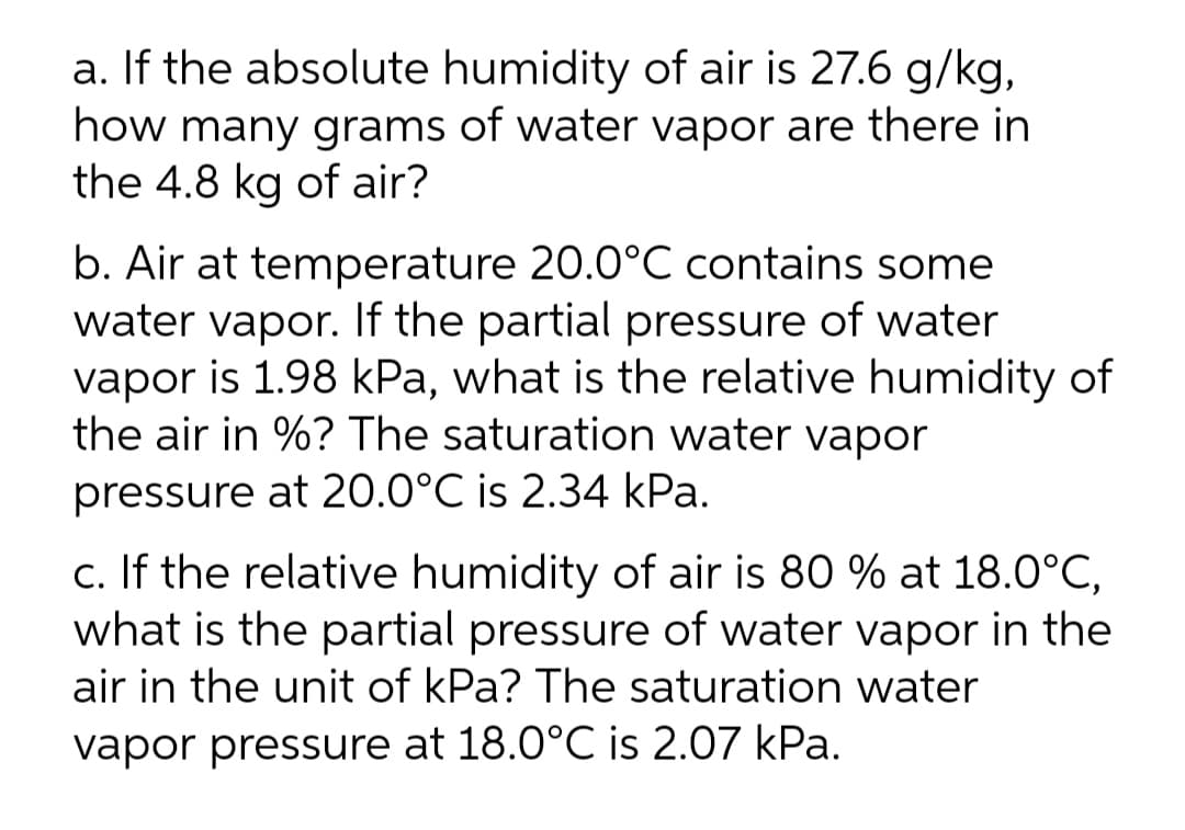 a. If the absolute humidity of air is 27.6 g/kg,
how many grams of water vapor are there in
the 4.8 kg of air?
b. Air at temperature 20.0°C contains some
water vapor. If the partial pressure of water
vapor is 1.98 kPa, what is the relative humidity of
the air in %? The saturation water vapor
pressure at 20.0°C is 2.34 kPa.
c. If the relative humidity of air is 80 % at 18.0°C,
what is the partial pressure of water vapor in the
air in the unit of kPa? The saturation water
vapor pressure at 18.0°C is 2.07 kPa.
