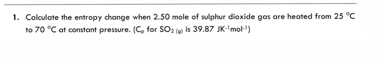 1. Calculate the entropy change when 2.50 mole of sulphur dioxide gas are heated from 25 °C
to 70 °C at constant pressure. (Cp for SO2 (g) is 39.87 JK-'mol-1)
