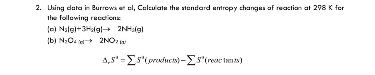 2. Using data in Burrows et al, Calculate the standard entropy changes of reaction at 298 K for
the following reactions:
(a) N2(g)+3H2(g)→ 2NH3(g)
(b) N2O4 (g)→ 2NO2 (9)
A,sº = Es"(products)-s"(reac tan ts)
