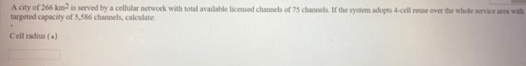 A city of 266 km2 is served by a cellular network with total available licensed channels of 75 channels. If the system adopts 4-cell reuse over the whole service area with
targeted capacity of 5,586 channels, calculate:
Cell radius ()
