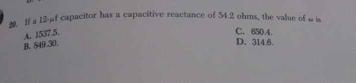 20. If a 12-uf capacitor has a capacitive reactance of 54.2 ohms, the value of o is
A. 1537.5.
B. 849.30.
C. 650.4.
D. 314.6.
