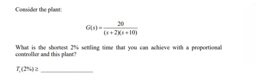 Consider the plant:
20
G(s) =
(s+2)(s+10)
What is the shortest 2% settling time that you can achieve with a proportional
controller and this plant?
T,(2%) >
