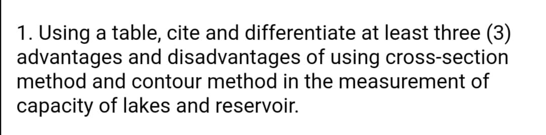 1. Using a table, cite and differentiate at least three (3)
advantages and disadvantages of using cross-section
method and contour method in the measurement of
capacity of lakes and reservoir.
