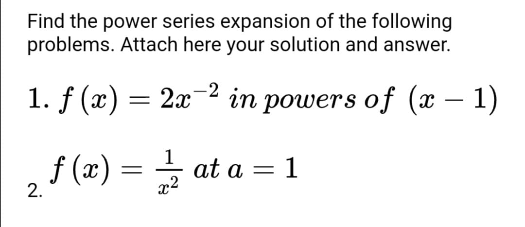 Find the power series expansion of the following
problems. Attach here your solution and answer.
1. f (x) = 2x-2 in powers of (x – 1)
1
f (x) = at a =
2.
