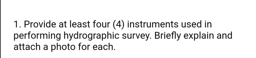 1. Provide at least four (4) instruments used in
performing hydrographic survey. Briefly explain and
attach a photo for each.
