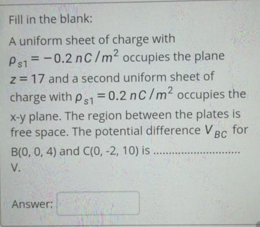 Fill in the blank:
A uniform sheet of charge with
Ps1 = -0.2 nC/m? occupies the plane
%3D
z = 17 and a second uniform sheet of
%3D
charge with ps1 = 0.2 nC/m2 occupies the
%3D
x-y plane. The region between the plates is
free space. The potential difference V Bc for
B(0, 0, 4) and C(0, -2, 10) is ...
V.
