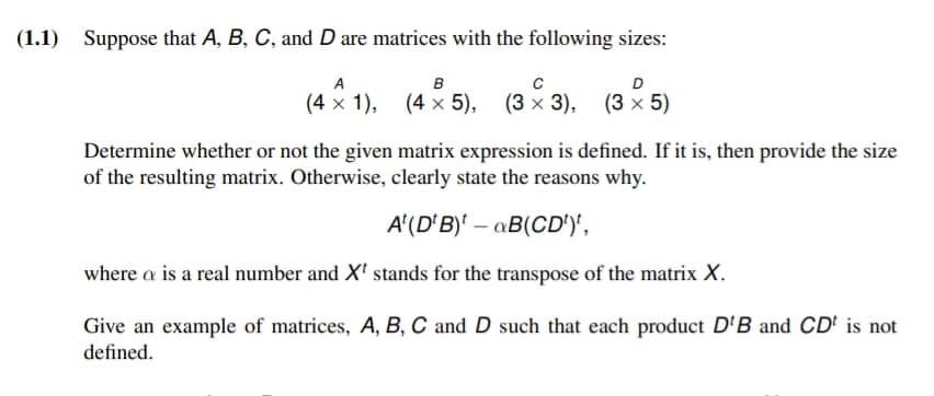 (1.1) Suppose that A, B, C, and D are matrices with the following sizes:
A
B
(4 x 1), (4 x 5),
с
(3 × 3), (3 × 5)
Determine whether or not the given matrix expression is defined. If it is, then provide the size
of the resulting matrix. Otherwise, clearly state the reasons why.
A(DB) B(CD')',
where a is a real number and Xt stands for the transpose of the matrix X.
Give an example of matrices, A, B, C and D such that each product D'B and CDt is not
defined.