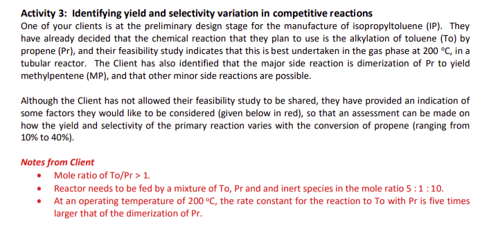 Activity 3: Identifying yield and selectivity variation in competitive reactions
One of your clients is at the preliminary design stage for the manufacture of isopropyltoluene (IP). They
have already decided that the chemical reaction that they plan to use is the alkylation of toluene (To) by
propene (Pr), and their feasibility study indicates that this is best undertaken in the gas phase at 200 °C, in a
tubular reactor. The Client has also identified that the major side reaction is dimerization of Pr to yield
methylpentene (MP), and that other minor side reactions are possible.
Although the Client has not allowed their feasibility study to be shared, they have provided an indication of
some factors they would like to be considered (given below in red), so that an assessment can be made on
how the yield and selectivity of the primary reaction varies with the conversion of propene (ranging from
10% to 40%).
Notes from Client
●
Mole ratio of To/Pr > 1.
Reactor needs to be fed by a mixture of To, Pr and and inert species in the mole ratio 5:1:10.
At an operating temperature of 200 °C, the rate constant for the reaction to To with Pr is five times
larger that of the dimerization of Pr.