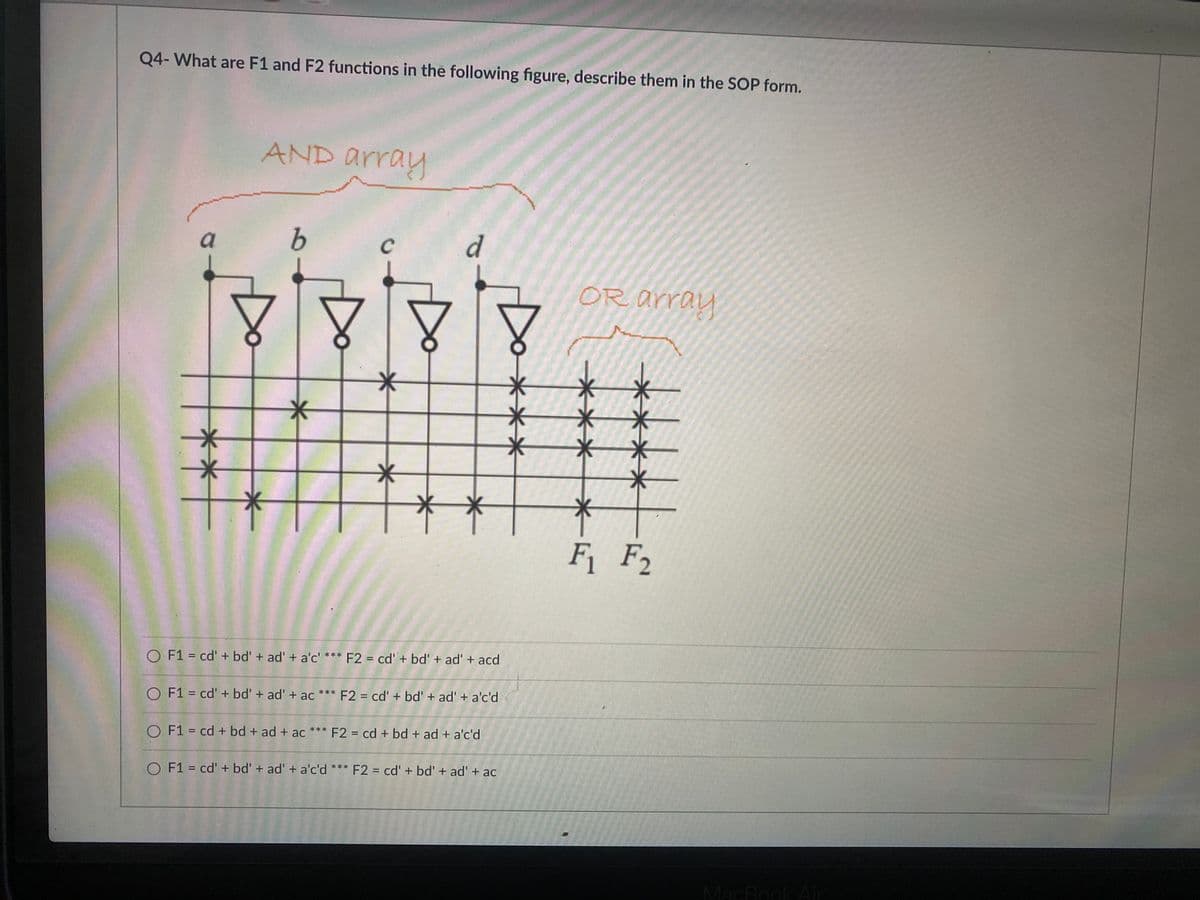 Q4- What are F1 and F2 functions in the following figure, describe them in the SOP form.
AND array
a
d
OR array
F F2
O F1 = cd' + bd' + ad' + a'c' *** F2 = cd'+ bd' + ad' + acd
O F1 = cd' + bd' + ad' + ac *** F2 = cd' + bd' + ad' + a'c'd
%3D
O F1 = cd + bd + ad + ac *** F2 = cd + bd + ad + a'c'd
F2 = cd' + bd' + ad' + ac
**
O F1 = cd' + bd' + ad' + a'c'd *
%3D
%3D
MacBookAir
