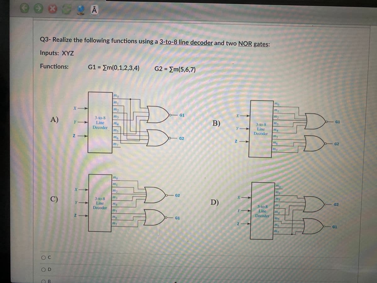 Q3- Realize the following functions using a 3-to-8 line decoder and two NOR gates:
Inputs: XYZ
Functions:
G1 = Em(0,1,2,3,4)
G2 = Em(5,6,7)
%3D
%3D
mo
mo
m1
X-
m2
G1
m2
G1
m3
m3
3-to-8
Line
Decoder
ms
A)
B)
3-to-8
Line
Y-
m4
Y
m4
Decoder
ms
m6
G2
m6
G2
mo
mo
m
my
X-
m2
G2
m2
m3
D)
G2
3-to-8
Line
Decoder
C)
3-to-8
m3
Y-
m4
Y -
Line
m4
ms
Decoder
ms
m6
G1
m6
G1
m7
O C
OD
