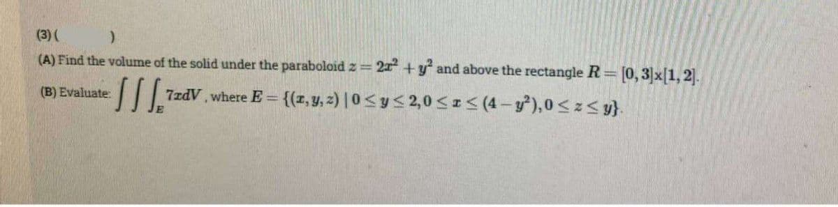 (3) (
)
(A) Find the volume of the solid under the paraboloid z = 2x² + y² and above the rectangle R= [0,3]x[1,2].
ISS="
7zdV, where E= {(x, y, z) |0 ≤ y ≤ 2,0 ≤x≤ (4-y²), 0≤z≤y}.
(B) Evaluate: