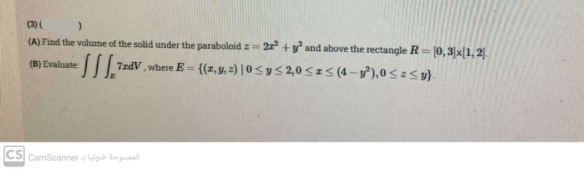 (3) (
)
(A) Find the volume of the solid under the paraboloid z = 2x² + y² and above the rectangle R= [0, 3] x [1, 2].
(B) Evaluate:
[[[ 7xdV, where E= {(x, y, z) |0 ≤ y ≤ 2,0 ≤x≤ (4-y²), 0≤z≤ y}.
الممسوحة ضوئيا بـ CS camScanner