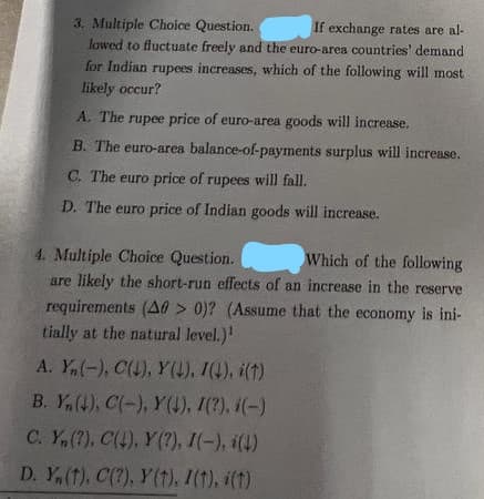 3. Multiple Choice Question.
If exchange rates are al-
lowed to fluctuate freely and the euro-area countries' demand
for Indian rupees increases, which of the following will most
likely occur?
A. The rupee price of euro-area goods will increase.
B. The euro-area balance-of-payments surplus will increase.
C. The euro price of rupees will fall.
D. The euro price of Indian goods will increase.
4. Multiple Choice Question.
Which of the following
are likely the short-run effects of an increase in the reserve
requirements (A0 > 0)? (Assume that the economy is ini-
tially at the natural level.)¹
A. Yn(-), C(L), Y(↓), I(4), i(t)
B. Y(4), C(-), Y(↓), I(?), (-)
C. Y, (?), C(4), Y(?), I(-), (4)
D. Y, (t), C(?), y(t). I(†), i(t)