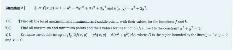 Question 2 [
a) [
b) [
| Let f(x, y) = 1-y³ - 2yr² + 3x² + 3y² and h(x, y) = x² + 2y².
Find all the local maximum and minimum and saddle points, with their values, for the functions f and h
Find all maximum and minimum points and their values for the function / subject to the constraint ² + y² = 5.
[2f(x, y) + yh(x, y) — 6(x² + y²)]dA, where D is the region bounded by the lines y = 3x, y = 2,
Evaluate the double integral
c) [.
and x = 0.