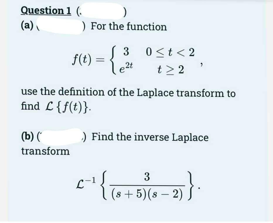 Question 1 (
(a)
)
) For the function
(b) (
transform
f(t) =
{
( 3
le²t
use the definition of the Laplace transform to
find L {f(t)}.
L-1
0 < t < 2
t> 2
) Find the inverse Laplace
{
3
(s+5)(s - 2)