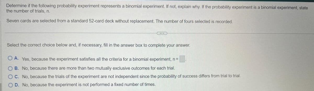 Determine if the following probability experiment represents a binomial experiment. If not, explain why. If the probability experiment is a binomial experiment, state
the number of trials, n.
Seven cards are selected from a standard 52-card deck without replacement. The number of fours selected is recorded.
GREEND
Select the correct choice below and, if necessary, fill in the answer box to complete your answer.
OA. Yes, because the experiment satisfies all the criteria for a binomial experiment, n =
B. No, because there are more than two mutually exclusive outcomes for each trial.
C. No, because the trials of the experiment are not independent since the probability of success differs from trial to trial.
D. No, because the experiment is not performed a fixed number of times.