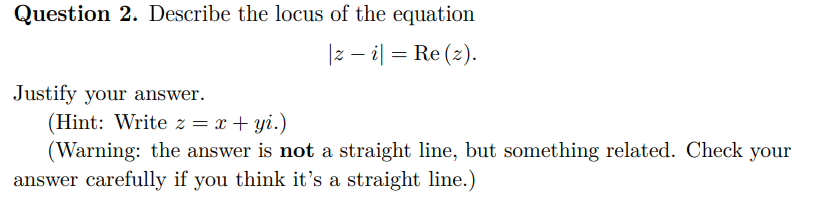 Question 2. Describe the locus of the equation
|zi| = Re (2).
Justify your answer.
(Hint: Write z = x+yi.)
(Warning: the answer is not a straight line, but something related. Check your
answer carefully if you think it's a straight line.)