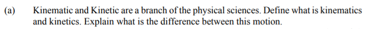 (a)
Kinematic and Kinetic are a branch of the physical sciences. Define what is kinematics
and kinetics. Explain what is the difference between this motion.
