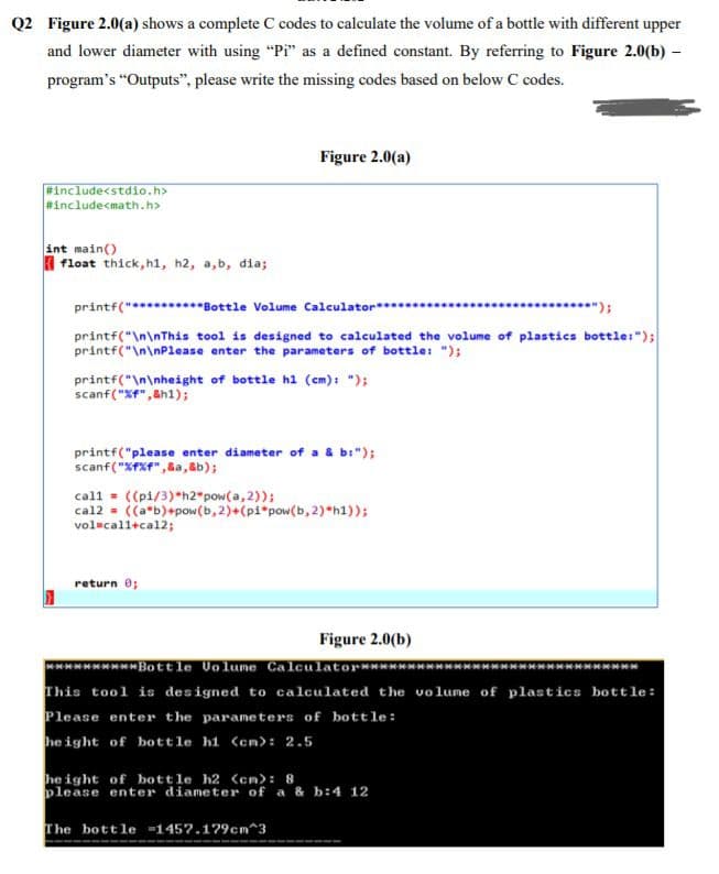 Q2 Figure 2.0(a) shows a complete C codes to calculate the volume of a bottle with different upper
and lower diameter with using "Pi" as a defined constant. By referring to Figure 2.0(b) –
program's "Outputs", please write the missing codes based on below C codes.
Figure 2.0(a)
Finclude<stdio.h>
#include<math.h>
int main()
I float thick, h1, h2, a,b, dia;
printf("*********Bottle Volume Calculator**..
****.....*");
printf("\n\nThis tool is designed to calculated the volume of plastics bottle:");
printf("\n\nPlease enter the parameters of bottle: ");
printf("\n\nheight of bottle hl (cm): ");
scanf("Xf",&h1);
printf("please enter diameter of a & b:");
scanf("XFXf", &a,&b);
call = ((pi/3)*h2*pow(a, 2));
cal2 = ((a*b)+pow(b, 2)+(pi*pow(b,2)*h1));
volscall+cal2;
return 0;
Figure 2.0(b)
******Bottle Uolume Calculator****
This tool is designed to calculated the volume of plastics bottle:
Please enter the parameters of bottle:
he ight of bottle hi (cn>: 2.5
he ight of bott le h2 <cm>: 8
please enter diameter of a & b:4 12
The bottle -145?.179cm^3
----
