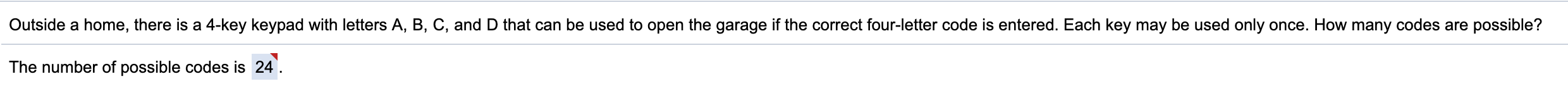 Outside a home, there is a 4-key keypad with letters A, B, C, and D that can be used to open the garage if the correct four-letter code is entered. Each key may be used only once. How many codes are possible?
The number of possible codes is 24
