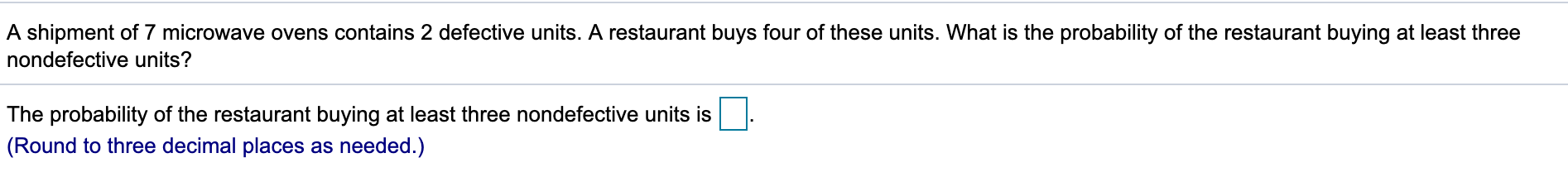 A shipment of 7 microwave ovens contains 2 defective units. A restaurant buys four of these units. What is the probability of the restaurant buying at least three
nondefective units?
The probability of the restaurant buying at least three nondefective units is
(Round to three decimal places as needed.)
