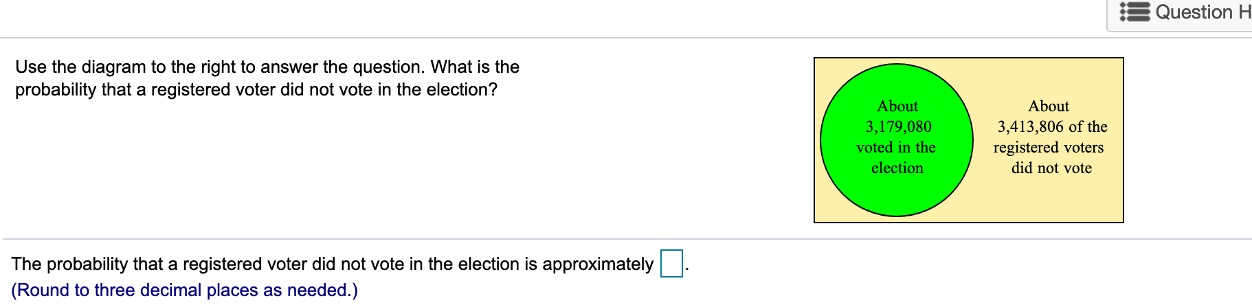 Question H
Use the diagram to the right to answer the question. What is the
probability that a registered voter did not vote in the election?
About
About
3,413,806 of the
registered voters
did not vote
3,179,080
voted in the
election
The probability that a registered voter did not vote in the election is approximately
|(Round to three decimal places as needed.)
