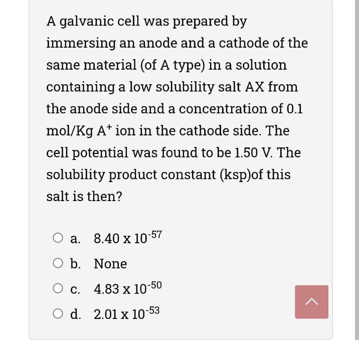 A galvanic cell was prepared by
immersing an anode and a cathode of the
same material (of A type) in a solution
containing a low solubility salt AX from
the anode side and a concentration of 0.1
mol/Kg A* ion in the cathode side. The
cell potential was found to be 1.50 V. The
solubility product constant (ksp)of this
salt is then?
O a. 8.40 x 10-57
Оа.
O b. None
О с. 4.83 х 10-50
O d. 2.01 x 10-53
