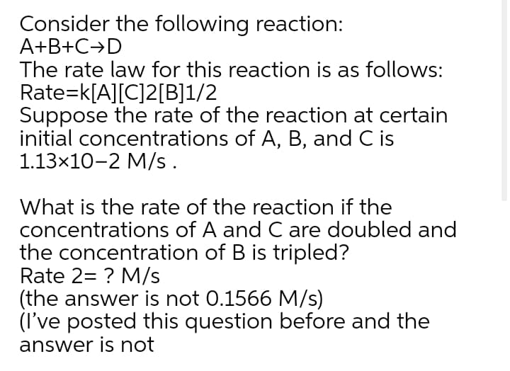 Consider the following reaction:
A+B+C→D
The rate law for this reaction is as follows:
Rate=k[A][C]2[B]1/2
Suppose the rate of the reaction at certain
initial concentrations of A, B, and C is
1.13x10-2 M/s.
What is the rate of the reaction if the
concentrations of A and C are doubled and
the concentration of B is tripled?
Rate 2= ? M/s
(the answer is not 0.1566 M/s)
(I've posted this question before and the
answer is not
