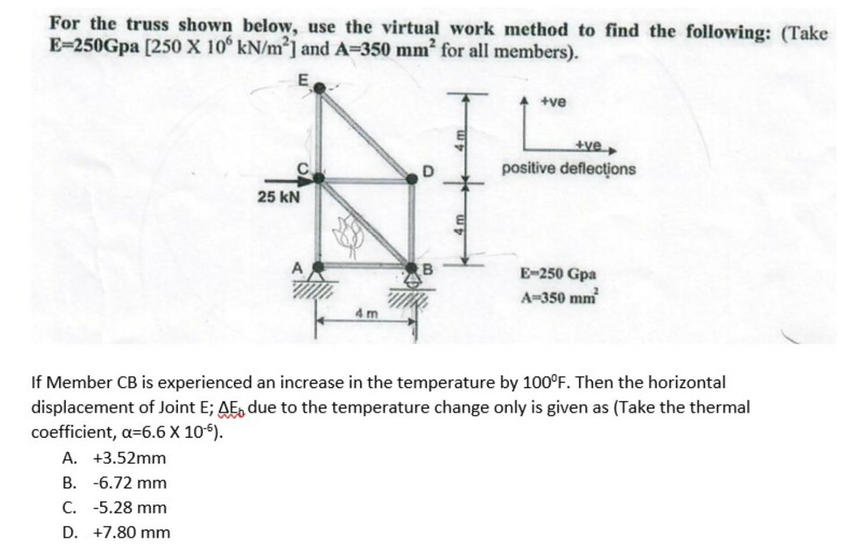 For the truss shown below, use the virtual work method to find the following: (Take
E-250Gpa [250 X 106 kN/m²] and A-350 mm² for all members).
E
25 kN
B
+ve
+ve
positive deflections
E-250 Gpa
A-350 mm²
If Member CB is experienced an increase in the temperature by 100°F. Then the horizontal
displacement of Joint E; AE due to the temperature change only is given as (Take the thermal
coefficient, a=6.6 X 10-5).
A. +3.52mm
B. -6.72 mm
C. -5.28 mm
D. +7.80 mm