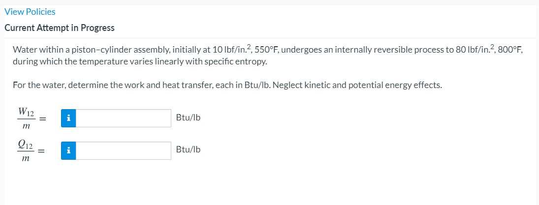 View Policies
Current Attempt in Progress
Water within a piston-cylinder assembly, initially at 10 lbf/in.?, 550°F, undergoes an internally reversible process to 80 Ibf/in.?, 800°F,
during which the temperature varies linearly with specific entropy.
For the water, determine the work and heat transfer, each in Btu/lb. Neglect kinetic and potential energy effects.
W12
i
Btu/lb
m
Q12
i
Btu/lb
m
